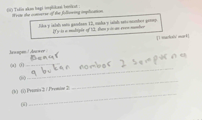 (ii) Tulis akas bagi implikasi berikut : 
Write the converse of the following implication. 
Jika y ialah satu gandaan 12, maka y ialah satu nombor genap. 
If y is a multiple of 12, then y is an even number 
[1 markah/ mark] 
Jawapan / Answer : 
_ 
_ 
(a) (i) 
_ 
(ii) 
_ 
(b) (i) Premis 2 / Premise 2: 
(ii)