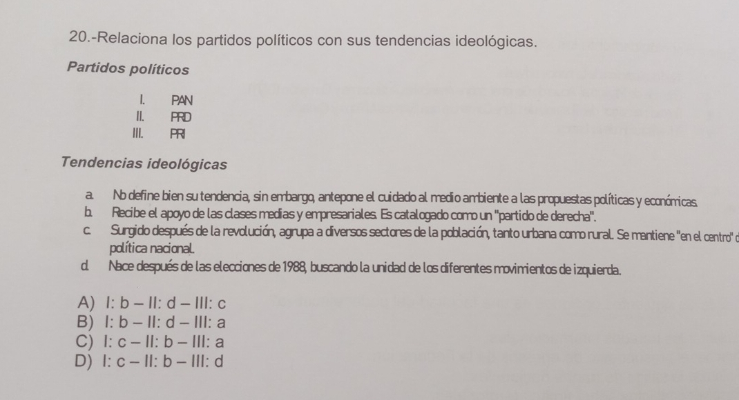 20.-Relaciona los partidos políticos con sus tendencias ideológicas.
Partidos políticos
I. PAN
II. PRD
III. PRI
Tendencias ideológicas
a. Nb define bien su tendencia, sin embargo, antepone el cuidado al medio ambiente a las propuestas políticas y económicas
b. Recibe el apoyo de las clases medias y empresariales. Es catalogado como un ''partido de derecha''.
c. Surgido después de la revolución, agrupa a diversos sectores de la población, tanto urbana como rural. Se mantiene ''en el centro de
política nacional.
d. Nace después de las elecciones de 1988, buscando la unidad de los diferentes movimientos de izquierda.
A) l:b-11:d-111: C
B) l:b-11:d-111: a
C) 1:c-11:b-111 : a
D) l:c-ll:b-lll: d