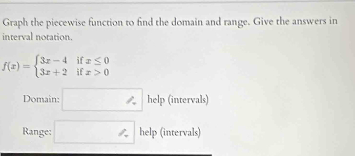 Graph the piecewise function to find the domain and range. Give the answers in 
interval notation.
f(x)=beginarrayl 3x-4ifx≤ 0 3x+2ifx>0endarray.
Domain: □ · help (intervals) 
Range: □ help (intervals)