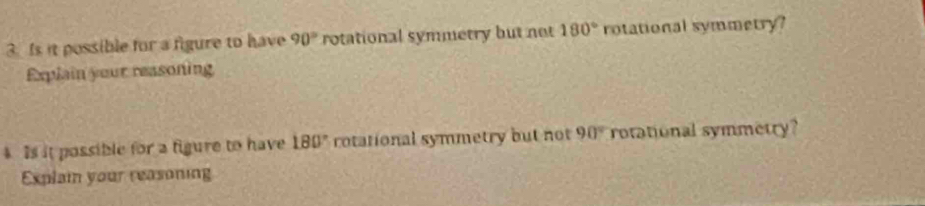 Is it possible for a figure to have 90° rotational symmetry but not 180° rotational symmetry? 
Explain your reasoning 
Is it possible for a figure to have 180° rotational symmetry but not 90° rotational symmetry? 
Explain your reasoning