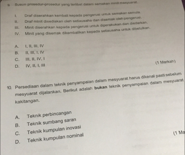 Susun prosedur-prosedur yang terlibat dalam semakan minit mesyuarat.
1. Draf diserahkan kembali kepada pengerusi untuk semakan semula.
II. Draf minit disediakan oleh setiausaha dan disemak oleh pengerusi.
III, Minit diserahkan kepada pengerusi untuk diperakukan dan diedarkan.
IV. Minit yang disemak dikembalikan kepada setiausaha untuk dibetulkan.
A. I, II, ⅢI, Ⅳ
B. II, Ⅲ, I, Ⅳ
C. ⅢII, II, I, I
(1 Markah)
D. IV, II, I, III
10. Persediaan dalam teknik penyampaian dalam mesyuarat harus dikenal pasti sebelum
mesyuarat dijalankan. Berikut adalah bukan teknik penyampaian dalam mesyuarat
kakitangan.
A. Teknik perbincangan
B. Teknik sumbang saran
C. Teknik kumpulan inovasi
D. Teknik kumpulan nominal
(1 Ma