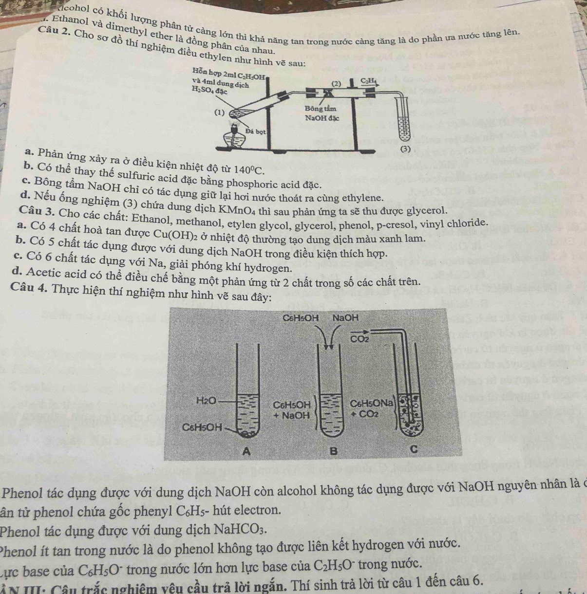 kicohol có khối lượng phân tử càng lớn thì khả năng tan trong nước cảng tăng là do phần ưa nước tăng lên.
7. Ethanol và dimethyl ether là đồng phân của nhau.
Câu 2. Cho sơ đồ thí nghiệm điều ethylen như hình vẽ sau:
a. Phản ứng xảy ra ở điều kiện nhiệt độ từ 140°C.
b. Có thể thay thế sulfuric acid đặc bằng phosphoric acid đặc.
c. Bông tầm NaOH chỉ có tác dụng giữ lại hơi nước thoát ra cùng ethylene.
d. Nếu ống nghiệm (3) chứa dung dịch KM nO_4 thì sau phản ứng ta sẽ thu được glycerol.
Câu 3. Cho các chất: Ethanol, methanol, etylen glycol, glycerol, phenol, p-cresol, vinyl chloride.
a. Có 4 chất hoà tan được Cu(OH)_2 ở nhiệt độ thường tạo dung dịch màu xanh lam.
b. Có 5 chất tác dụng được với dung dịch NaOH trong điều kiện thích hợp.
c. Có 6 chất tác dụng với Na, giải phóng khí hydrogen.
d. Acetic acid có thể điều chế bằng một phản ứng từ 2 chất trong số các chất trên.
Câu 4. Thực hiện thí nghiệm như hình vẽ sau đây:
Phenol tác dụng được với dung dịch NaOH còn alcohol không tác dụng được với NaOH nguyên nhân là ở
ân tử phenol chứa gốc phenyl C₆H₅- hút electron.
Phenol tác dụng được với dung dịch NaHCO_3.
Phenol ít tan trong nước là do phenol không tạo được liên kết hydrogen với nước.
Cực base của C_6H_5O^- * trong nước lớn hơn lực base của C_2H_5O^- trong nước.
AN III: Câu trắc nghiệm yêu cầu trả lời ngắn. Thí sinh trả lời từ câu 1 đến câu 6.