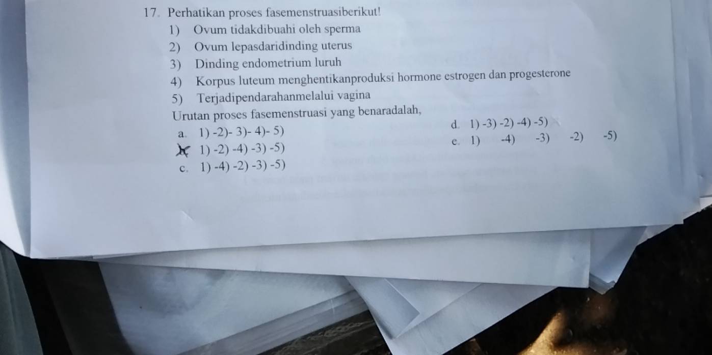 Perhatikan proses fasemenstruasiberikut!
1) Ovum tidakdibuahi oleh sperma
2) Ovum lepasdaridinding uterus
3) Dinding endometrium luruh
4) Korpus luteum menghentikanproduksi hormone estrogen dan progesterone
5) Terjadipendarahanmelalui vagina
Urutan proses fasemenstruasi yang benaradalah,
a. 1) -2) - 3) - 4) - 5) d. 1) -3) -2) -4) -5)
)( 1) -2) -4) -3) -5) e. 1) -4) -3) -2) -5)
c. 1) -4) -2) -3) -5)