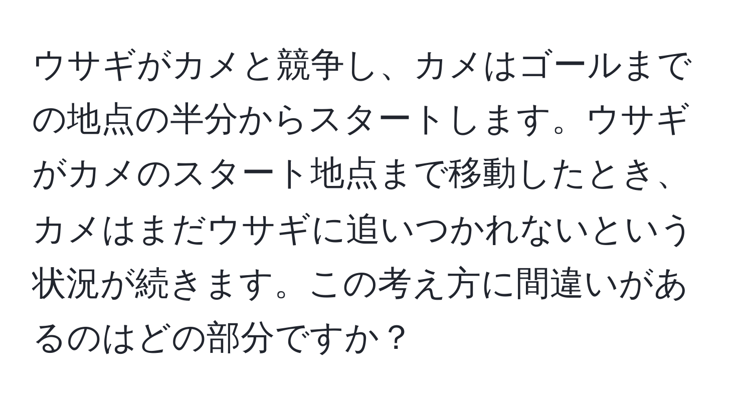 ウサギがカメと競争し、カメはゴールまでの地点の半分からスタートします。ウサギがカメのスタート地点まで移動したとき、カメはまだウサギに追いつかれないという状況が続きます。この考え方に間違いがあるのはどの部分ですか？