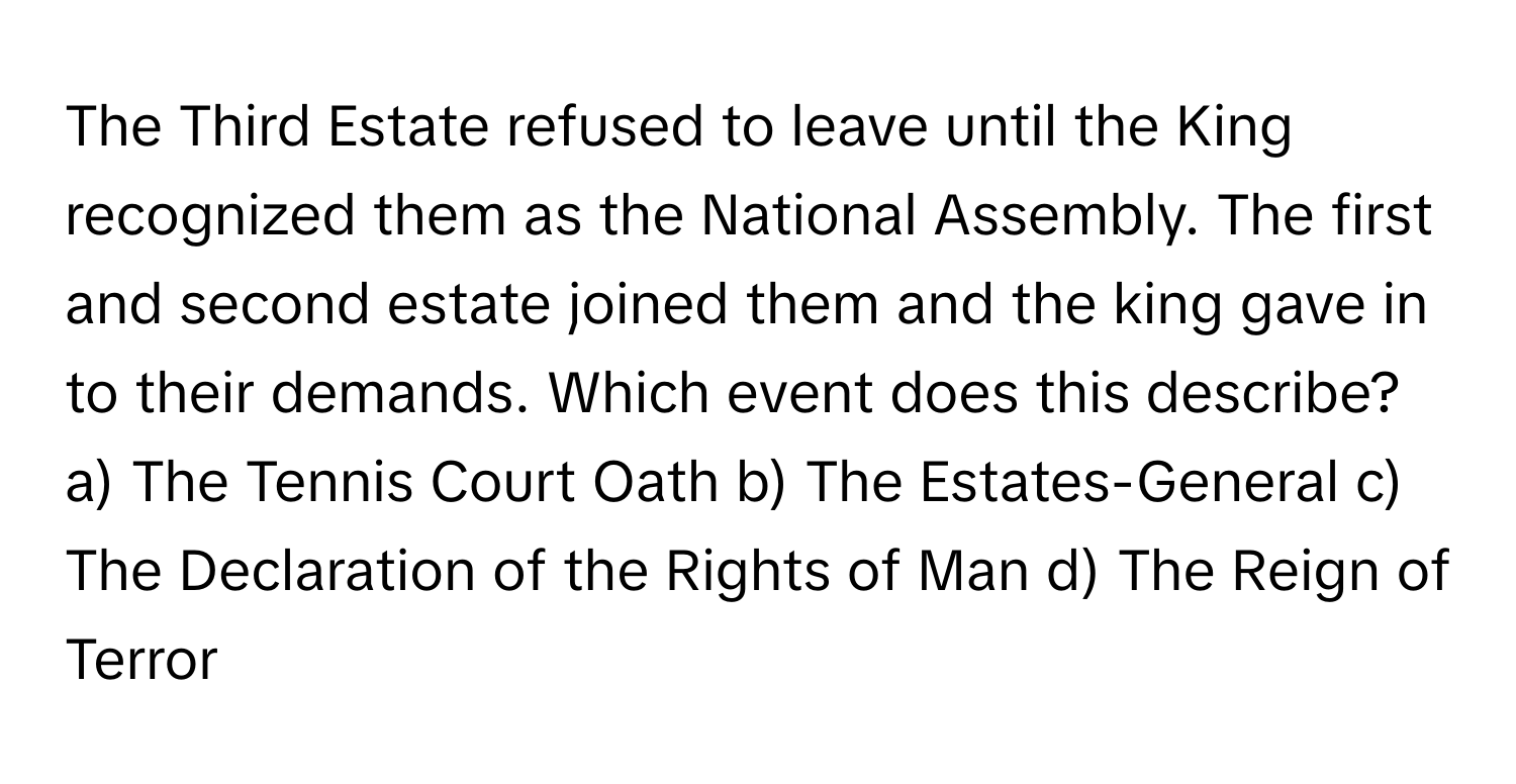 The Third Estate refused to leave until the King recognized them as the National Assembly. The first and second estate joined them and the king gave in to their demands.  Which event does this describe?
a) The Tennis Court Oath b) The Estates-General c) The Declaration of the Rights of Man d) The Reign of Terror