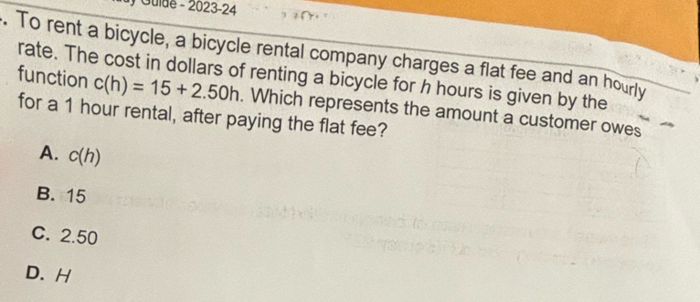 Gulde - 2023-24
. To rent a bicycle, a bicycle rental company charges a flat fee and an hourly
function rate. The cost in dollars of renting a bicycle for h hours is given by the
c(h)=15+2.50h. Which represents the amount a customer owes
for a 1 hour rental, after paying the flat fee?
A. c(h)
B. 15
C. 2.50
D. H