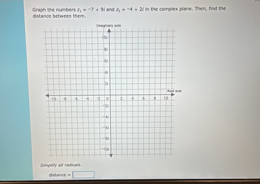 Graph the numbers z_1=-7+9i and z_2=-4+2i in the complex plane. Then, find the 
distance between them. 
Simplify all radicals. 
distance = □