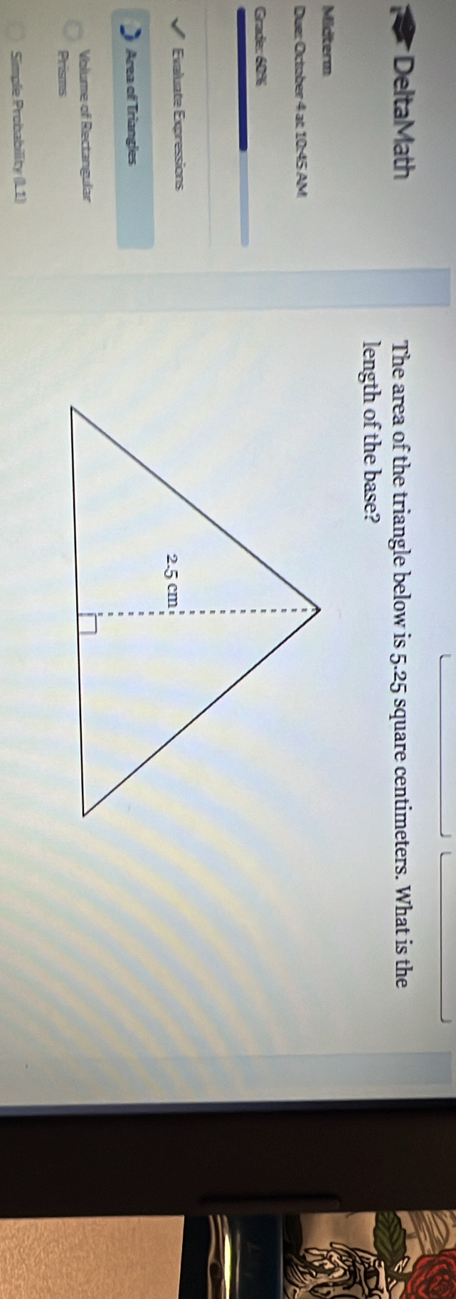 Delta Math The area of the triangle below is 5.25 square centimeters. What is the 
length of the base? 
Midterm 
ue: October 4ac10A5AM 
Grade: 60% 
Evaluate Expressions 
Area of Triangles 
Volume of Rectangular 
Prisms 
Simple Probability (L1)