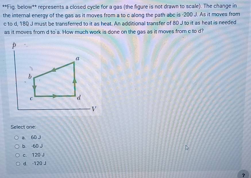 Fig. below** represents a closed cycle for a gas (the figure is not drawn to scale). The change in
the internal energy of the gas as it moves from a to c along the path abc is -200 J. As it moves from
c to d, 180 J must be transferred to it as heat. An additional transfer of 80 J to it as heat is needed
as it moves from d to a. How much work is done on the gas as it moves from c to d?
Select one:
a. 60 J
b. -60 J
c. 120 J
d. -120 J
?
