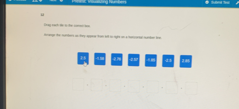 Pretest: Visualizing Numbers Submit Test 
12 
Drag each tile to the correct box. 
Arrange the numbers as they appear from left to right on a horizontal number line.
25 -1.58 -2.76 -2.57 -1.85 -2.5 2.85
□ .□ :□ .□ .□ .□ .□