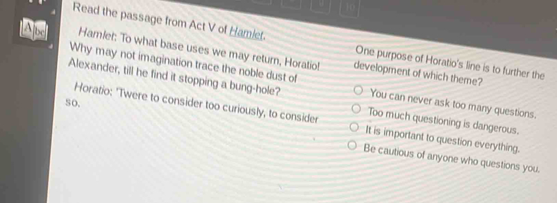 Read the passage from Act V of Hamiet. One purpose of Horatio's line is to further the
Ajus Hamlet: To what base uses we may return, Horatio! development of which theme?
Alexander, till he find it stopping a bung-hole?
Why may not imagination trace the noble dust of You can never ask too many questions.
Too much questioning is dangerous.
so. Horatio: 'Twere to consider too curiously, to consider It is important to question everything.
Be cautious of anyone who questions you.