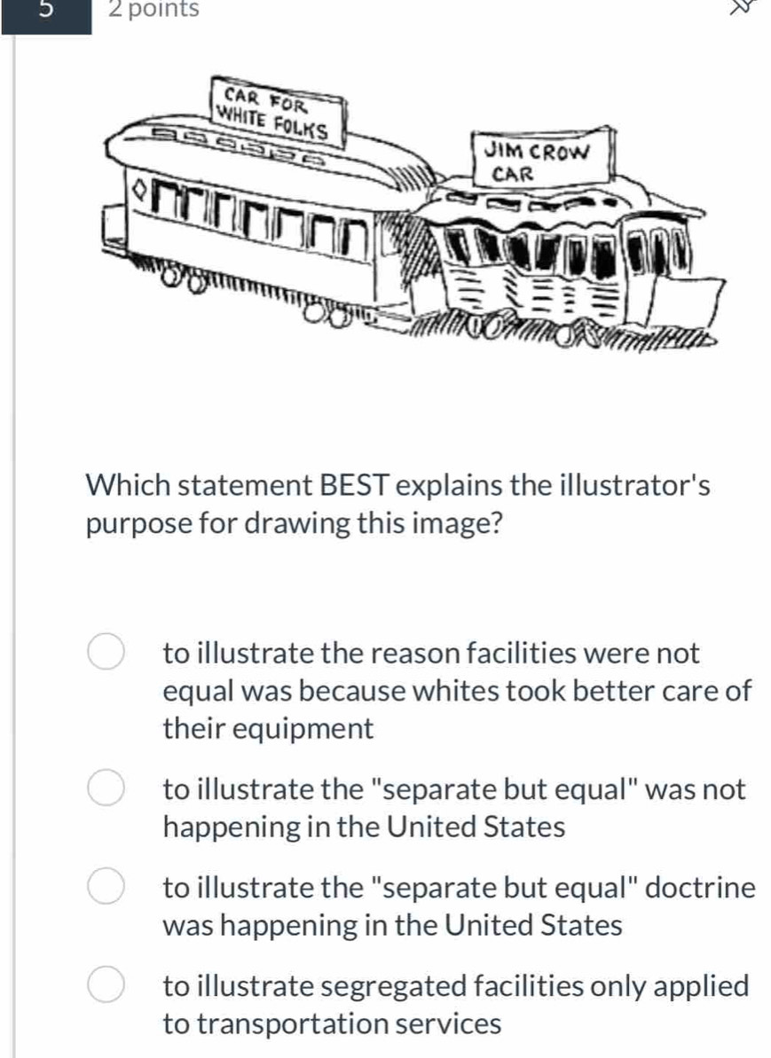 5 2 points
Which statement BEST explains the illustrator's
purpose for drawing this image?
to illustrate the reason facilities were not
equal was because whites took better care of
their equipment
to illustrate the "separate but equal" was not
happening in the United States
to illustrate the "separate but equal" doctrine
was happening in the United States
to illustrate segregated facilities only applied
to transportation services