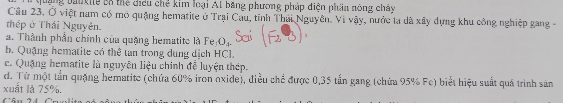 quảng bauxite có thể điều chế kim loại Al băng phương pháp điện phân nóng chảy
Câu 23. Ở việt nam có mỏ quặng hematite ở Trại Cau, tỉnh Thái Nguyên. Vì vậy, nước ta đã xây dựng khu công nghiệp gang -
thép ở Thái Nguyên.
a. Thành phần chính của quặng hematite là Fe_3O_4.
b. Quặng hematite có thể tan trong dung dịch HCl.
c. Quặng hematite là nguyên liệu chính để luyện thép.
d. Từ một tấn quặng hematite (chứa 60% iron oxide), điều chế được 0,35 tấn gang (chứa 95% Fe) biết hiệu suất quá trình sản
xuất là 75%.
Câu 24