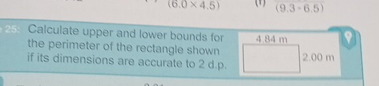 (6.0* 4.5) ( (9.3-6.5)
25: Calculate upper and lower bounds for 4.84 m
the perimeter of the rectangle shown 2.00 m
if its dimensions are accurate to 2 d.p.