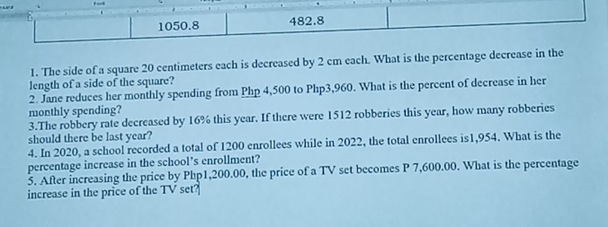 1050.8 482.8 
1. The side of a square 20 centimeters each is decreased by 2 cm each. What is the percentage decrease in the 
length of a side of the square? 
2. Jane reduces her monthly spending from Php 4,500 to Php3,960. What is the percent of decrease in her 
monthly spending? 
3.The robbery rate decreased by 16% this year. If there were 1512 robberies this year, how many robberies 
should there be last year? 
4. In 2020, a school recorded a total of 1200 enrollees while in 2022, the total enrollees is1,954. What is the 
percentage increase in the school’s enrollment? 
3. After increasing the price by Php1,200.00, the price of a TV set becomes P 7,600.00. What is the percentage 
increase in the price of the TV set?