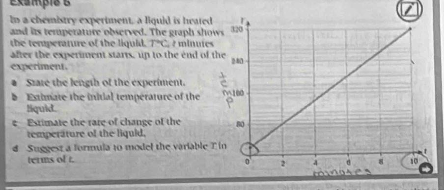 Exampie B 
In a chemistry experiment, a liquid is heated 
and its temperature observed. The graph sho 
the temperature of the liquid. T°C 7 minuíes
after the experiment starts, up to the end of t 
experiment. 
D State the length of the experiment. 
b Estimate the initial temperature of the 
liquid. 
e Estimate the rare of change of the 
temperature of the liquid, 
d Suggest a formula to model the variable T
terms of t.