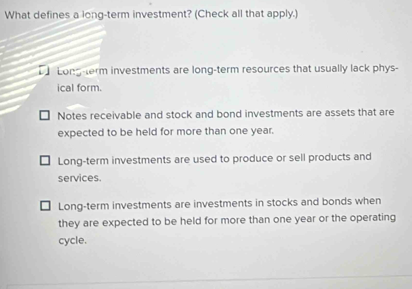 What defines a long-term investment? (Check all that apply.)
Long-term investments are long-term resources that usually lack phys-
ical form.
Notes receivable and stock and bond investments are assets that are
expected to be held for more than one year.
Long-term investments are used to produce or sell products and
services.
Long-term investments are investments in stocks and bonds when
they are expected to be held for more than one year or the operating
cycle.