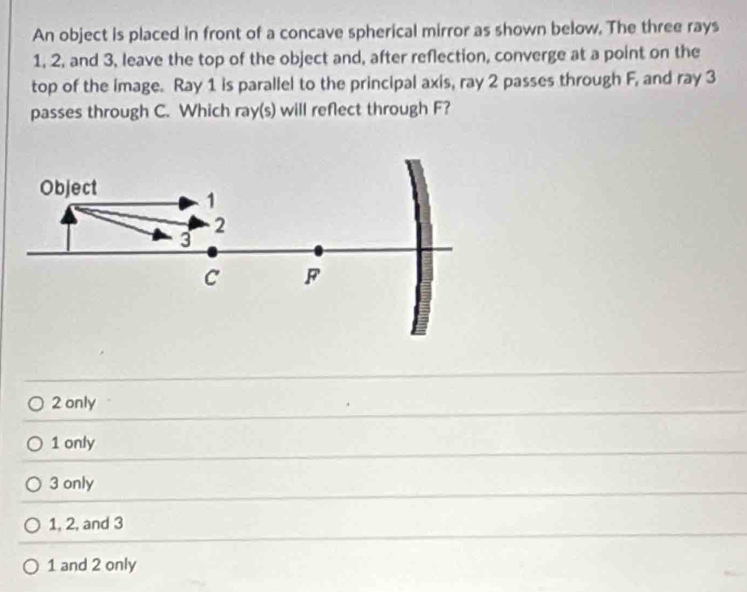 An object is placed in front of a concave spherical mirror as shown below. The three rays
1, 2, and 3, leave the top of the object and, after reflection, converge at a point on the
top of the image. Ray 1 is parallel to the principal axis, ray 2 passes through F, and ray 3
passes through C. Which ray(s) will reflect through F?
2 only
1 only
3 only
1, 2, and 3
1 and 2 only