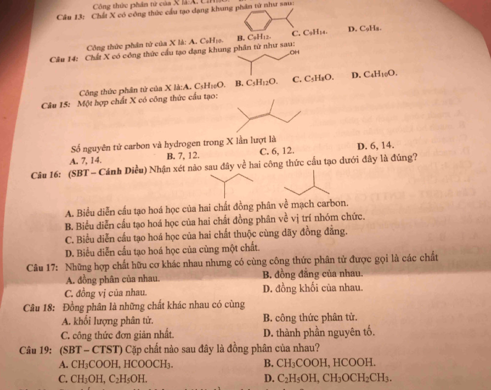 Công thức phân nir của X là:A. C
Câu 13: Chất X có công thức cấu tạo dạng khung phân tử như sau:
Công thức phân tử của X la:A:A.C_9H_10. B. C_9H_12. C. C_9H_14. D. C_9H_8.
Câu 14: Chất X có công thức cấu tạo đạng khung phân tử như sau:
OH
Công thức phân tử của X 1a:A.C_5H_10O. B. C_5H_12O. C. C_5H_8O. D. C_4H_10O.
Câu 15: Một hợp chất X có công thức cấu tạo:
Số nguyên tử carbon và hydrogen trong X lần lượt là
A. 7, 14. B. 7, 12. C. 6, 12. D. 6, 14.
Câu 16: (SBT - Cánh Diều) Nhận xét nào sau đây về hai công thức cấu tạo dưới đây là đúng?
A. Biểu diễn cấu tạo hoá học của hai chất đồng phân về mạch carbon.
B. Biểu diễn cấu tạo hoá học của hai chất đồng phân về vị trí nhóm chức.
C. Biểu diễn cấu tạo hoá học của hai chất thuộc cùng dãy đồng đẳng.
D. Biểu diễn cấu tạo hoá học của cùng một chất.
Câu 17: Những hợp chất hữu cơ khác nhau nhưng có cùng công thức phân tử được gọi là các chất
A. đồng phân của nhau. B. đồng đẳng của nhau.
C. đồng vị của nhau. D. đồng khối của nhau.
Câu 18: Đồng phân là những chất khác nhau có cùng
A. khối lượng phân tử. B. công thức phân tử.
C. công thức đơn giản nhất. D. thành phần nguyên tố.
Câu 19: (SBT - CTST) Cặp chất nào sau đây là đồng phân của nhau?
A. CH_3COOH, H( COOCH_3. B. CH_3COOH,HCO OH.
C. CH_3OH,C_2H_5OH. D. C_2H_5OH,CH_3OCH_2CH_3.