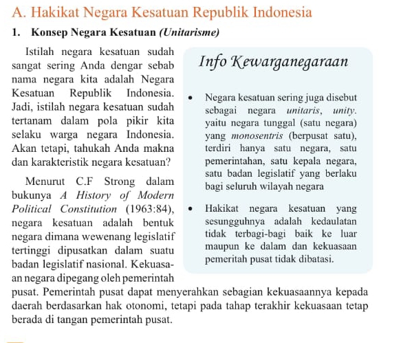 Hakikat Negara Kesatuan Republik Indonesia 
1. Konsep Negara Kesatuan (Unitarisme) 
Istilah negara kesatuan sudah 
sangat sering Anda dengar sebab Info Kewarganegaraan 
nama negara kita adalah Negara 
Kesatuan Republik Indonesia. Negara kesatuan sering juga disebut 
Jadi, istilah negara kesatuan sudah sebagai negara unitaris, unity. 
tertanam dalam pola pikir kita yaitu negara tunggal (satu negara) 
selaku warga negara Indonesia. yang monosentris (berpusat satu), 
Akan tetapi, tahukah Anda makna terdiri hanya satu negara, satu 
dan karakteristik negara kesatuan? pemerintahan, satu kepala negara, 
satu badan legislatif yang berlaku 
Menurut C.F Strong dalam bagi seluruh wilayah negara 
bukunya A History of Modern 
Political Constitution (1963:84), Hakikat negara kesatuan yang 
negara kesatuan adalah bentuk sesungguhnya adalah kedaulatan 
negara dimana wewenang legislatif tidak terbagi-bagi baik ke luar 
tertinggi dipusatkan dalam suatu maupun ke dalam dan kekuasaan 
badan legislatif nasional. Kekuasa- pemeritah pusat tidak dibatasi. 
an negara dipegang oleh pemerintah 
pusat. Pemerintah pusat dapat menyerahkan sebagian kekuasaannya kepada 
daerah berdasarkan hak otonomi, tetapi pada tahap terakhir kekuasaan tetap 
berada di tangan pemerintah pusat.