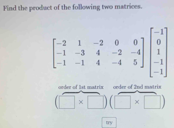 Find the product of the following two matrices.
beginbmatrix -2&1&-2&0&0 -1&-3&4&-2&-4 -1&-1&4&-4&5endbmatrix beginbmatrix -1 0 1 -1endbmatrix
order of 1st matrix order of 2nd matrix
(□ * □ )(□ * □ )
try