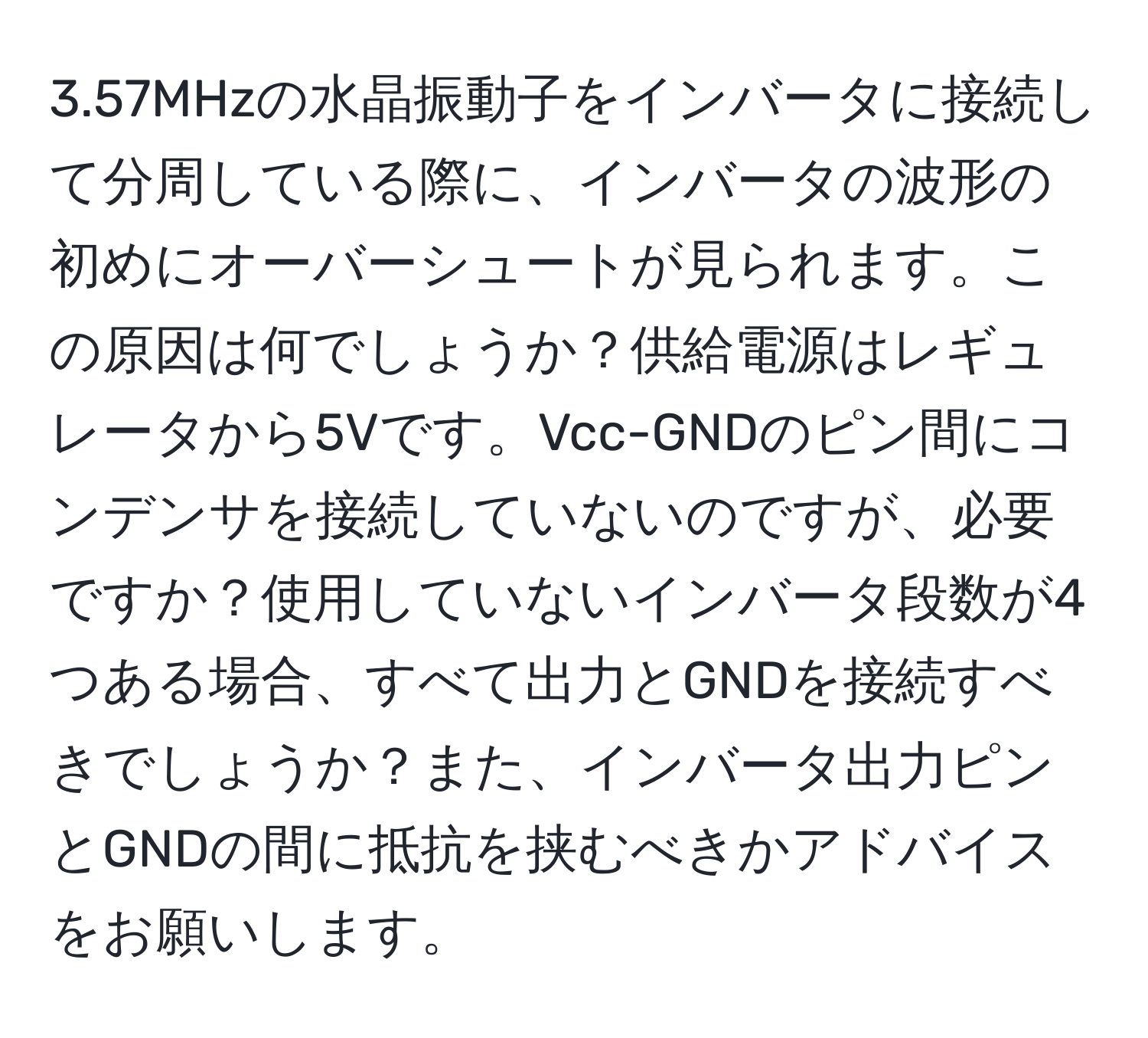 3.57MHzの水晶振動子をインバータに接続して分周している際に、インバータの波形の初めにオーバーシュートが見られます。この原因は何でしょうか？供給電源はレギュレータから5Vです。Vcc-GNDのピン間にコンデンサを接続していないのですが、必要ですか？使用していないインバータ段数が4つある場合、すべて出力とGNDを接続すべきでしょうか？また、インバータ出力ピンとGNDの間に抵抗を挟むべきかアドバイスをお願いします。