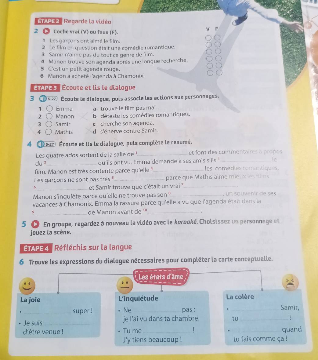 ÉTAPE 2  Regarde la vidéo
A
2 Coche vrai (V) ou faux (F).
1 Les garçons ont aimé le film.
2 Le film en question était une comédie romantique.
3 Samir n’aime pas du tout ce genre de film.
4 Manon trouve son agenda après une longue recherche.
5 C’est un petit agenda rouge.
6 Manon a acheté l'agenda à Chamonix.
ÉTAPE 3 Écoute et lis le dialogue
3 10 5-27 Écoute le dialogue, puis associe les actions aux personnages.
1 Emma a trouve le film pas mal.
2 Manon b déteste les comédies romantiques.
3 Samir c cherche son agenda.
4 Mathis d s'énerve contre Samir.
4 5-27 Écoute et lis le dialogue, puis complète le resumé.
Les quatre ados sortent de la salle de ¹_ et font des commentaires à propos
le
_ du^2
qu'ils ont vu. Emma demande à ses amis s'ils _
film. Manon est très contente parce qu’elle ⁴_ les comédies romantiques.
Les garçons ne sont pas très 5_ parce que Mathis aime mieux les films
_6
et Samir trouve que c'était un vrai ?_
Manon s'inquiète parce qu'elle ne trouve pas son *_ , un souvenir de ses
vacances à Chamonix. Emma la rassure parce qu'elle a vu que l'agenda était dans la
9_ de Manon avant de 1º_
.
5 C En groupe, regardez à nouveau la vidéo avec le korooké. Choisissez un personnage et
jouez la scène.
ÉTAPE 4  Réfléchis sur la langue
6 Trouve les expressions du dialogue nécessaires pour compléter la carte conceptuelle.
Les états d'âme
..
La joie L'inquiétude La colère
_super ! Ne_ pas :_
Samir,
Je suis_ je l’ai vu dans ta chambre. tu_
!
dêtre venue ! Tu me __quand
J’y tiens beaucoup ! tu fais comme ça !