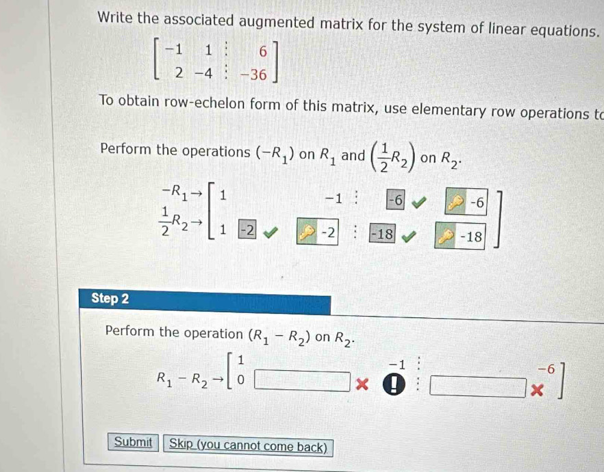 Write the associated augmented matrix for the system of linear equations.
beginbmatrix -1&1&:&6 2-4:-36endbmatrix
To obtain row-echelon form of this matrix, use elementary row operations to 
Perform the operations (-R_1) on R_1 and ( 1/2 R_2) on R_2.
-R_1 1
-1 -6 -6
 1/2 R_2 1 -2 -2 -18 -18
Step 2
Perform the operation (R_1-R_2) on R_2.
R_1-R_2to beginbmatrix 1&-1&:&-6 0 ·^(-1endarray) beginarrayr -6 * endarray ]
Submit Skip (you cannot come back)