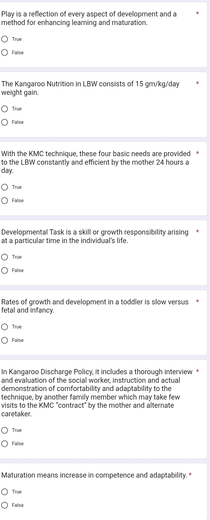 Play is a reflection of every aspect of development and a
method for enhancing learning and maturation.
True
False
The Kangaroo Nutrition in LBW consists of 15 gm/kg/day
weight gain.
True
False
With the KMC technique, these four basic needs are provided *
to the LBW constantly and efficient by the mother 24 hours a
day.
True
False
Developmental Task is a skill or growth responsibility arising
at a particular time in the individual's life.
True
False
Rates of growth and development in a toddler is slow versus
fetal and infancy.
True
False
In Kangaroo Discharge Policy, it includes a thorough interview *
and evaluation of the social worker, instruction and actual
demonstration of comfortability and adaptability to the
technique, by another family member which may take few
visits to the KMC “contract” by the mother and alternate
caretaker.
True
False
Maturation means increase in competence and adaptability. *
True
False