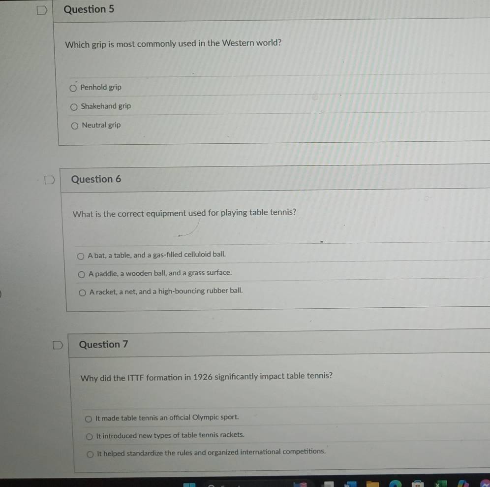 Which grip is most commonly used in the Western world?
Penhold grip
Shakehand grip
Neutral grip
Question 6
What is the correct equipment used for playing table tennis?
A bat, a table, and a gas-filled celluloid ball.
A paddle, a wooden ball, and a grass surface.
A racket, a net, and a high-bouncing rubber ball.
Question 7
Why did the ITTF formation in 1926 signifcantly impact table tennis?
It made table tennis an offcial Olympic sport.
It introduced new types of table tennis rackets.
It helped standardize the rules and organized international competitions.
