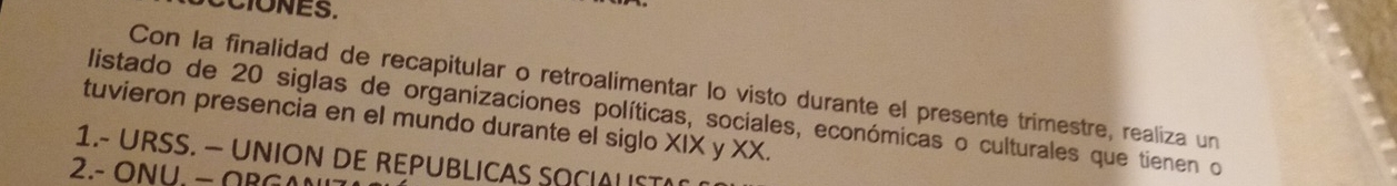 Con la finalidad de recapitular o retroalimentar lo visto durante el presente trimestre, realiza un 
listado de 20 siglas de organizaciones políticas, sociales, económicas o culturales que tienen o 
tuvieron presencia en el mundo durante el siglo XIX y XX. 
1.- URSS. — UNION DE REPUBLICAS SQCIALIST 
2. - U − R