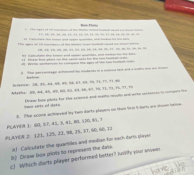 Box Plots 
1. The ages of 19 members of the Maths United football squad are shown below.
17, 18, 19, 20, 20, 22, 22, 22, 23, 23, 25, 25, 27, 28, 28, 29, 29, 30, 33
a) Calculate the lower and upper quartiles, and median for the data 
The ages of 19 members of the Maths Town football squad are shown below.
18, 19, 19, 20, 20, 21, 22, 23, 24, 24, 24, 25, 27, 29, 30, 31, 34, 34, 35
b) Calculate the lower and upper quartiles, and median for the data. 
c) Draw box plots on the same axes for the two football clubs. 
d) Write sentences to compare the ages of the two football clubs. 
2. The percentage achieved by students in a science test and a maths test are shown 
below. 
Science: 28, 35, 44, 48, 49, 58, 67, 69, 70, 73, 77, 77, 80
Maths: 39, 44, 45, 49, 60, 61, 63, 66, 67, 70, 72, 72, 75, 77, 79
Draw box plots for the science and maths results and write sentences to compare the 
two sets of data. 
3. The score achieved by two darts players on their first 9 darts are shown below. 
PLAYER 1 : 60, 57, 41, 3, 41, 80, 120, 81, 7
PLAYER 2: 121, 125, 22, 98, 25, 37, 60, 60, 22
a) Calculate the quartiles and median for each darts player 
b) Draw box plots to represent the data. 
c) Which darts player performed better? Justify your answer.