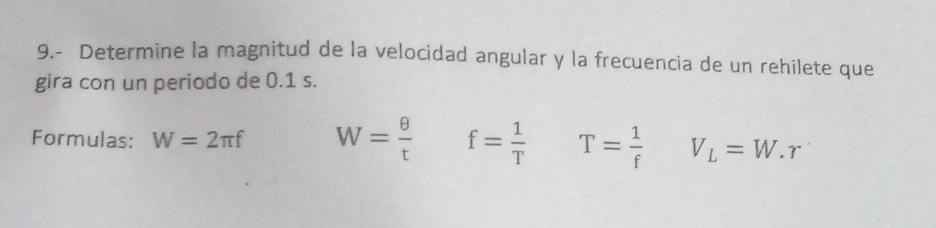 9.- Determine la magnitud de la velocidad angular y la frecuencia de un rehilete que 
gira con un periodo de 0.1 s. 
Formulas: W=2π f W= θ /t  f= 1/T  T= 1/f  V_L=W.r