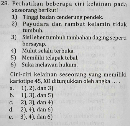 Perhatikan beberapa ciri kelainan pada
seseorang berikut!
1) Tinggi badan cenderung pendek.
2) Payudara dan rambut kelamin tidak
tumbuh.
3) Sisi leher tumbuh tambahan daging seperti
bersayap.
4) Mulut selalu terbuka.
5) Memiliki telapak tebal.
6) Suka melawan hukum.
Ciri-ciri kelainan seseorang yang memiliki
kariotipe 45, XO ditunjukkan oleh angka . . . .
a. 1),2) , dan 3)
b. 1),3) , dan 5)
C. 2),3) , dan 4)
d. 2),4) , dan 6)
e. 3),4) , dan 6)