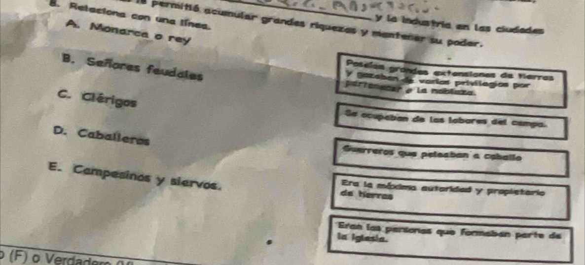 Retaciona con una línea.
la permitió acumular grandes riquezes y mantener su poder.
y la industria en las ciudades
A. Monarca o rey
B. Señores feudales
Poselan grondes extensiones de Herros
y gazeban de varías privilogíos por
partonecer e la moblaza.
C. Clérigos
Se ocupaban de las labares del campa.
D. Caballeros
Guerreros que peleaban a caballo
E. Campesinos y siervos. de herras
Era la méxima autaridad y propletario
Eran las parsonas que formabán parte de
la iglesia.
o Verdadem