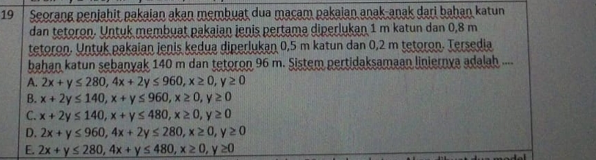 Seorang penjahit pakaian akan membuat dua macam pakaian anak-anak dari bahan katun
dan tetoron. Untuk membuat pakaian jenis pertama diperlukan 1 m katun dan 0,8 m
tetoron. Untuk pakaian jenis kedua diperlukan 0,5 m katun dan 0,2 m tetoron. Tersedia
bahan katun sebanyak 140 m dan tetoron 96 m. Sistem pertidaksamaan liniernya adalah ....
A. 2x+y≤ 280, 4x+2y≤ 960, x≥ 0, y≥ 0
B. x+2y≤ 140, x+y≤ 960, x≥ 0, y≥ 0
C. x+2y≤ 140, x+y≤ 480, x≥ 0, y≥ 0
D. 2x+y≤ 960, 4x+2y≤ 280, x≥ 0, y≥ 0
E. 2x+y≤ 280, 4x+y≤ 480, x≥ 0, y≥ 0