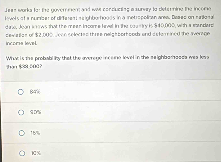 Jean works for the government and was conducting a survey to determine the income
levels of a number of different neighborhoods in a metropolitan area. Based on national
data, Jean knows that the mean income level in the country is $40,000, with a standard
deviation of $2,000. Jean selected three neighborhoods and determined the average
income level.
What is the probability that the average income level in the neighborhoods was less
than $38,000?
84%
90%
16%
10%