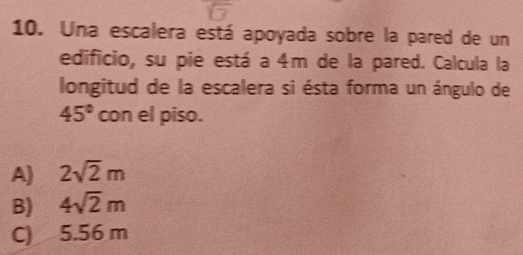 Una escalera está apoyada sobre la pared de un
edificio, su pie está a 4m de la pared. Calcula la
longitud de la escalera si ésta forma un ángulo de
45° con el piso.
A) 2sqrt(2)m
B) 4sqrt(2)m
C) 5.56 m