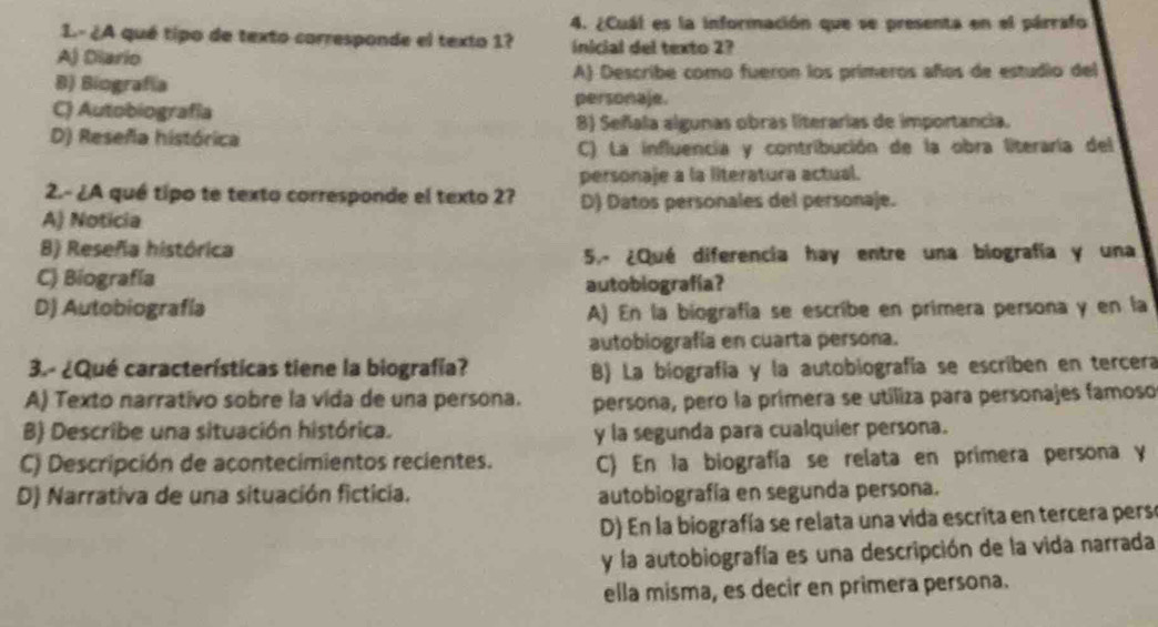 ¿Cuál es la información que se presenta en el párrafo
1.- ¿A qué tipo de texto carresponde el texto 1?
A) Diario inicial del texto 2?
B) Biografía A) Describe como fueron los primeros años de estudio del
C) Autobiografía personaje.
D) Reseña histórica 8) Señala algunas obras literarias de importancia.
C) La influencia y contribución de la obra literaría del
personaje a la literatura actual.
2.- ¿A qué tipo te texto corresponde el texto 2? D) Datos personales del personaje.
A) Noticia
B) Reseña histórica
5.- ¿Qué diferencia hay entre una biografía y una
C) Biografía autobiografía?
D) Autobiografía A) En la biografía se escribe en primera persona y en la
autobiografía en cuarta persona.
3.- ¿Qué características tiene la biografía? B) La biografía y la autobiografía se escriben en tercera
A) Texto narrativo sobre la vida de una persona. persona, pero la primera se utiliza para personajes famoso
B) Describe una situación histórica. y la segunda para cualquier persona.
C) Descripción de acontecimientos recientes. C) En la biografía se relata en primera persona y
D) Narrativa de una situación ficticia. autobiografía en segunda persona.
D) En la biografía se relata una vida escrita en tercera perse
y la autobiografía es una descripción de la vida narrada
ella misma, es decir en primera persona.