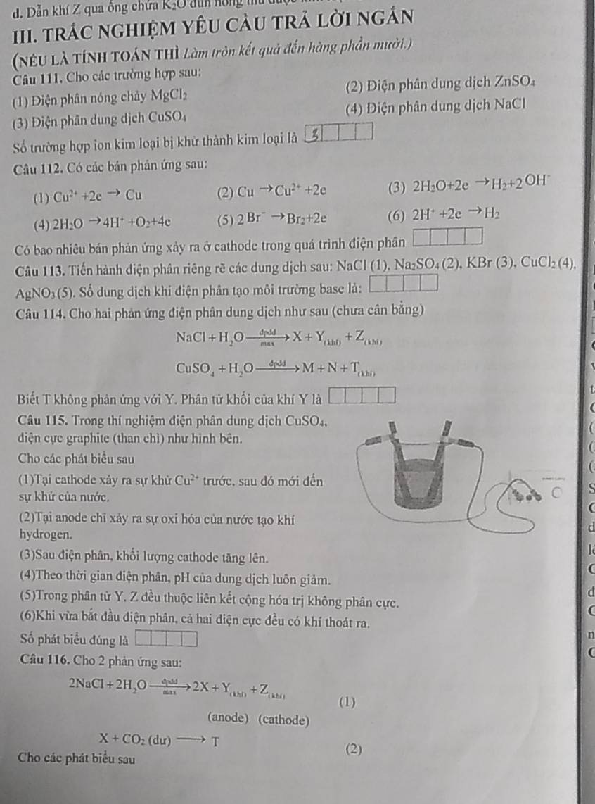 Dẫn khí Z qua ông chứa K₂O dun hồng t
II. trác nghiệM YêU càu trả lời ngán
(NEU Là TÍNH TOáN THì Làm tròn kết quả đến hàng phần mười.)
Câu 111. Cho các trường hợp sau:
(1) Điện phân nóng chảy MgCl_2 (2) Điện phân dung dịch ZnSO₄
(3) Điện phân dung dịch CuSO₄  (4) Diện phân dung dịch NaCl
Số trường hợp ion kim loại bị khử thành kim loại là
Câu 112. Có các bản phản ứng sau:
(1) Cu^(2+)+2eto Cu (2) Cuto Cu^(2+)+2e (3) 2H_2O+2eto H_2+2 OH
(4) 2H_2Oto 4H^++O_2+4e (5) 2Br^-to Br_2+2e (6) 2H^++2eto H_2
Có bao nhiêu bán phản ứng xảy ra ở cathode trong quá trình điện phân □ □ □ □
Câu 113. Tiến hành diện phân riêng rẽ các dung dịch sau: NaCl(1),Na_2SO_4(2),KBr(3),CuCl_2(4).
AgNO_3(5) S. Số dung dịch khi điện phân tạo môi trường base là: □ □ □
Câu 114. Cho hai phản ứng điện phân dung dịch như sau (chưa cân bằng)
NaCl+H_2Oxrightarrow dp_(1dX+Y_(1hl)+Z_(kN)
CuSO_4+H_2Oxrightarrow dNJJM+N+T_(kh)
Biết T không phản ứng với Y. Phân tử khối của khí Y là □ □ □
Câu 115. Trong thí nghiệm điện phân dung dịch CuSO_4.
diện cực graphite (than chì) như hình bên.
Cho các phát biểu sau
(1)Tại cathode xảy ra sự khử Cu^(2+) trước, sau đó mới đến
sự khử của nước.
(2)Tại anode chỉ xảy ra sự oxi hóa của nước tạo khí
hydrogen.
(3)Sau điện phân, khối lượng cathode tăng lên.
(
(4)Theo thời gian điện phân, pH của dung dịch luôn giảm.
a
(5)Trong phân từ Y. Z đều thuộc liên kết cộng hóa trị không phân cực.
(6)Khi vừa bắt đầu điện phân, cả hai điện cực đều có khí thoát ra.
ố phát biểu đúng là □ □ □ □
n
(
Cầu 116. Cho 2 phản ứng sau:
2NaCl+2H_2Oto 2X22X+Y_(khl)+Z_(khl) (1)
(anode) (cathode)
X+CO_2(du)to T
Cho các phát biểu sau
(2)