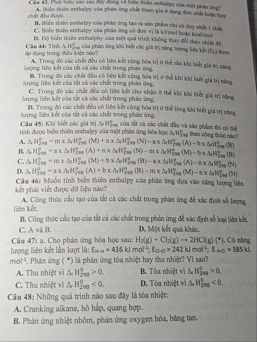 Phát biểu nảo sau đãy đủng về biển thiên enthalpy của một phản ứng?
A. Biển thiên enthalpy của phản ứng chất tham gia ở dạng đơn chất hoặc hợp
chất đều được.
B. Biến thiên enthalpy của phản ứng tạo ra sản phẩm chỉ có duy nhất 1 chất.
C. Biến thiên enthalpy của phản ứng có đơn vị là kJ/mol hoặc kcal/mol
D. Độ biến thiên enthalphy của một quá trình không thay đổi theo nhiệt độ.
Câu 44: Tính △ _rH_2^(0 Đa của phản ứng khi biết các giá trị năng lượng liên kết (E) được
áp dụng trong điều kiện nào?
A. Trong đó các chất đều có liên kết cộng hóa trị ở thể rắn khi biết giá trị năng
lượng liên kết của tất cả các chất trong phản ứng.
B. Trong đó các chất đều có liên kết cộng hóa trị ở thể khí khi biết giá trị năng
lượng liên kết của tất cả các chất trong phản ứng.
C. Trong đó các chất đều có liên kết cho nhận ở thể khí khi biết giá trị năng
lượng liên kết của tất cả các chất trong phản ứng.
D. Trong đó các chất đều có liên kết cộng hóa trị ở thể lỏng khi biết giá trị năng
lượng liên kết của tất cả các chất trong phản ứng.
Câu 45: Khi biết các giá trị △ _f)H_(298)^o của tất cả các chất đầu và sản phầm thì có thể
tính được biến thiên enthalpy của một phản ứng hóa học △ _rH_(298)^o theo công thức nào?
A. △ _rH_(298)^0=m* △ _fH_(298)^o(M)+n* △ _fH_(298)^o(N)-a* △ _fH_(298)^o(A)-b* △ _fH_(298)^o (B)
B. △ _rH_(298)^0=a* △ _fH_(298)^o(A)+n* △ _fH_(298)^o(N)-m* △ _fH_(298)^o(M)-b* △ _fH_(298)^o (B)
C. △ _rH_(298)^0=m* △ _fH_(298)^0(M)+b* △ _fH_(298)^0(B)-a* △ _fH_(298)^0(A)-n* △ _fH_(298)^0(N)
D. △ _rH_(298)^0=a* △ _fH_(298)^0(A)+b* △ _fH_(298)^0(B)-m* △ _fH_(298)^0(M)-n* △ _fH_(298)^0(N)
Câu 46: Muốn tính biến thiên enthalpy của phản ứng dựa vào năng lượng liên
kết phải viết được dữ liệu nào?
A. Công thức cấu tạo của tất cả các chất trong phản ứng để xác định số lượng
liên kết.
B. Công thức cấu tạo của tất cả các chất trong phản ứng để xác định số loại liên kết.
C. A và B. D. Một kết quả khác.
Câu 47:a 1. Cho phản ứng hóa học sau: H_2(g)+Cl_2(g)to 2HCl(g)(*). Có năng
lượng liên kết lần lượt là: E_H-H=436kJmol^(-1);E_Cl-Cl=242kJmol^(-1);E_H-Cl=385kJ.
mol^(-1) *. Phản ứng ( *) là phản ứng tỏa nhiệt hay thu nhiệt? Vì sao?
A. Thu nhiệt vì △ _rH_(298)^0>0. B. Tỏa nhiệt vì △ _rH_(298)^0>0.
C. Thu nhiệt vì △ _rH_(298)^0<0. D. Tỏa nhiệt vì △ _rH_(298)^0<0.
Câu 48: Những quá trình nào sau đây là tỏa nhiệt:
A. Cranking alkane, hô hấp, quang hợp.
B. Phản ứng nhiệt nhôm, phản ứng oxygen hóa, băng tan.