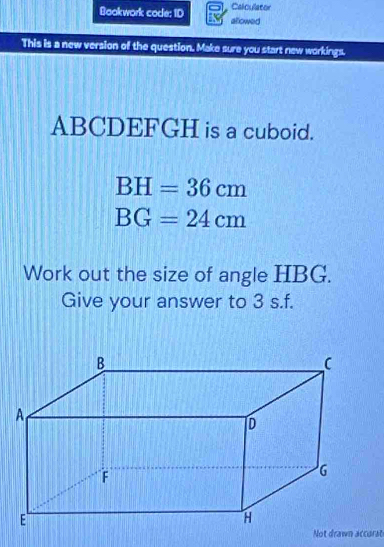 Calculator 
Bookwork code: ID allowed 
This is a new version of the question. Make sure you start new workings.
ABCDEFGH is a cuboid.
BH=36cm
BG=24cm
Work out the size of angle HBG. 
Give your answer to 3 s.f. 
Not drawn accarst