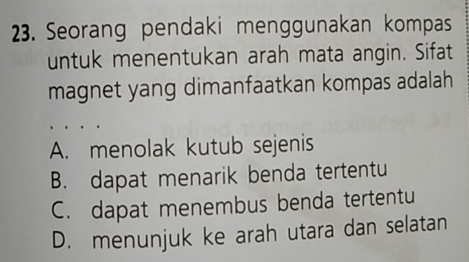 Seorang pendaki menggunakan kompas
untuk menentukan arah mata angin. Sifat
magnet yang dimanfaatkan kompas adalah
A. menolak kutub sejenis
B. dapat menarik benda tertentu
C. dapat menembus benda tertentu
D. menunjuk ke arah utara dan selatan