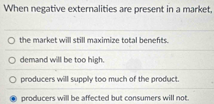 When negative externalities are present in a market,
the market will still maximize total benefts.
demand will be too high.
producers will supply too much of the product.
producers will be affected but consumers will not.