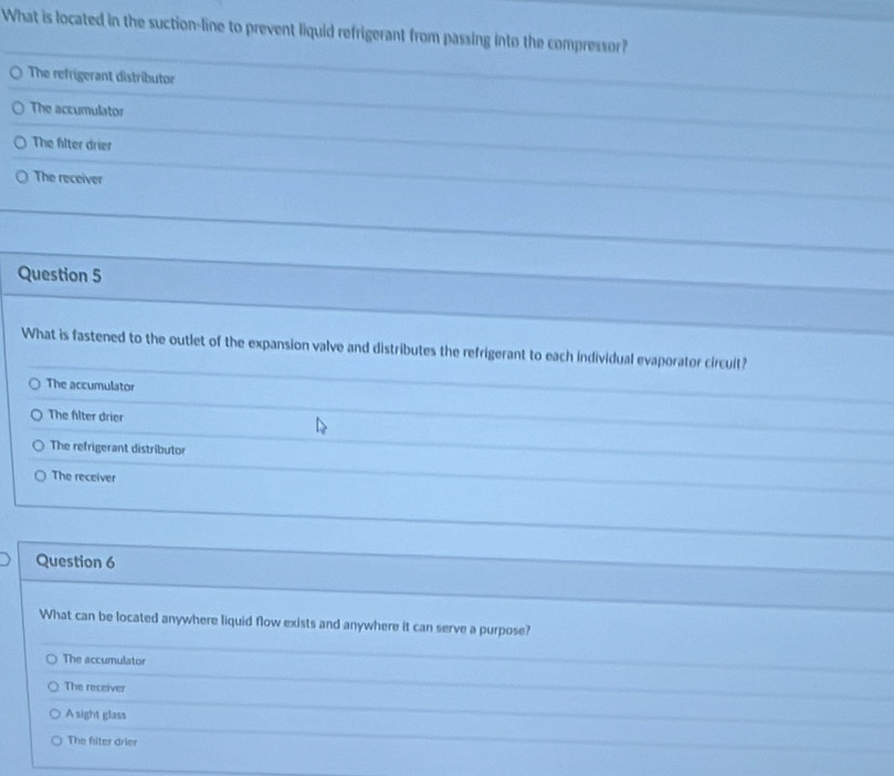 What is located in the suction-line to prevent liquid refrigerant from passing into the compressor?
The refrigerant distributor
The accumulator
The filter drier
The receiver
Question 5
What is fastened to the outlet of the expansion valve and distributes the refrigerant to each individual evaporator circult?
The accumulator
The filter drier
The refrigerant distributor
The receiver
Question 6
What can be located anywhere liquid flow exists and anywhere it can serve a purpose?
The accumulator
The receiver
A sight glass
The filter drier