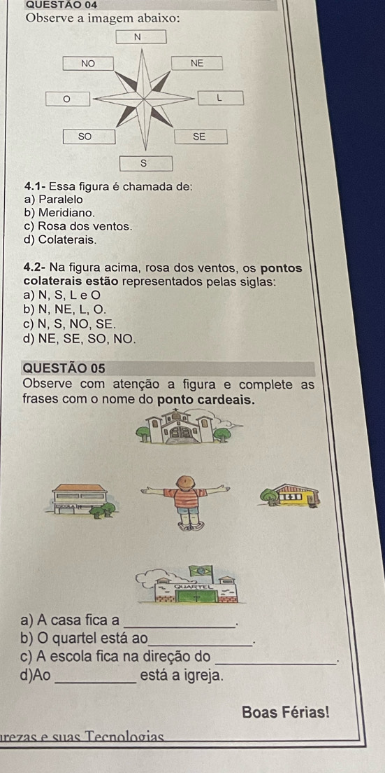 Observe a imagem abaixo:
s
4.1- Essa figura é chamada de:
a) Paralelo
b) Meridiano.
c) Rosa dos ventos.
d) Colaterais.
4.2- Na figura acima, rosa dos ventos, os pontos
colaterais estão representados pelas siglas:
a) N, S, L e O
b) N, NE, L, O.
c) N, S, NO, SE.
d) NE, SE, SO, NO.
QUESTÃo 05
Observe com atenção a figura e complete as
frases com o nome do ponto cardeais.
a) A casa fica a_
.
b) O quartel está ao_
.
c) A escola fica na direção do_
d)Ao _está a igreja.
Boas Férias!
urezas e suas Tecnologias