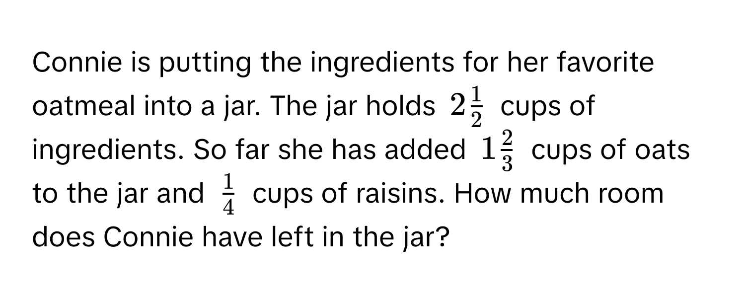 Connie is putting the ingredients for her favorite oatmeal into a jar. The jar holds $2  1/2 $ cups of ingredients. So far she has added $1  2/3 $ cups of oats to the jar and $ 1/4 $ cups of raisins. How much room does Connie have left in the jar?