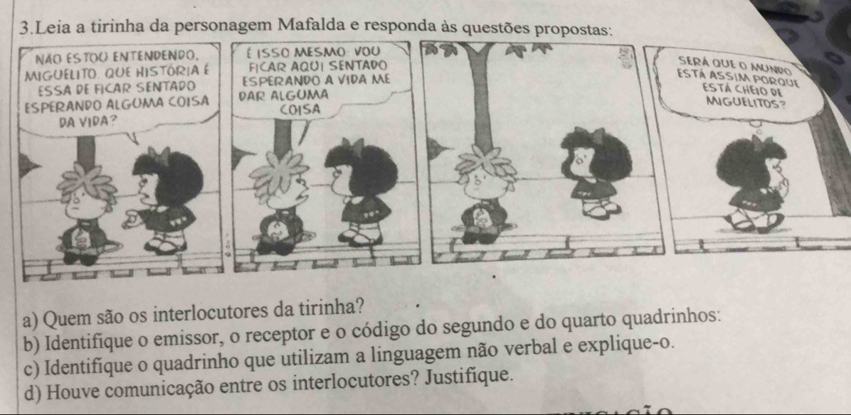 Leia a tirinha da personagem Mafalda e responda às questões propostas: 
a) Quem são os interlocutores da tirinha? 
b) Identifique o emissor, o receptor e o código do segundo e do quarto quadrinhos: 
c) Identifíque o quadrinho que utilizam a linguagem não verbal e explique-o. 
d) Houve comunicação entre os interlocutores? Justifique.