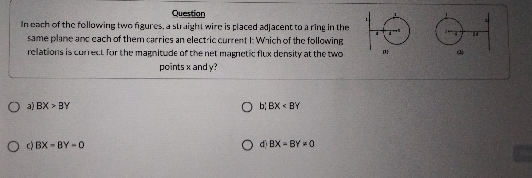 Question 
In each of the following two figures, a straight wire is placed adjacent to a ring in the

same plane and each of them carries an electric current I: Which of the following
relations is correct for the magnitude of the net magnetic flux density at the two 
points x and y?
a) BX>BY b) BX
c) BX=BY=0 d) BX=BY!= 0