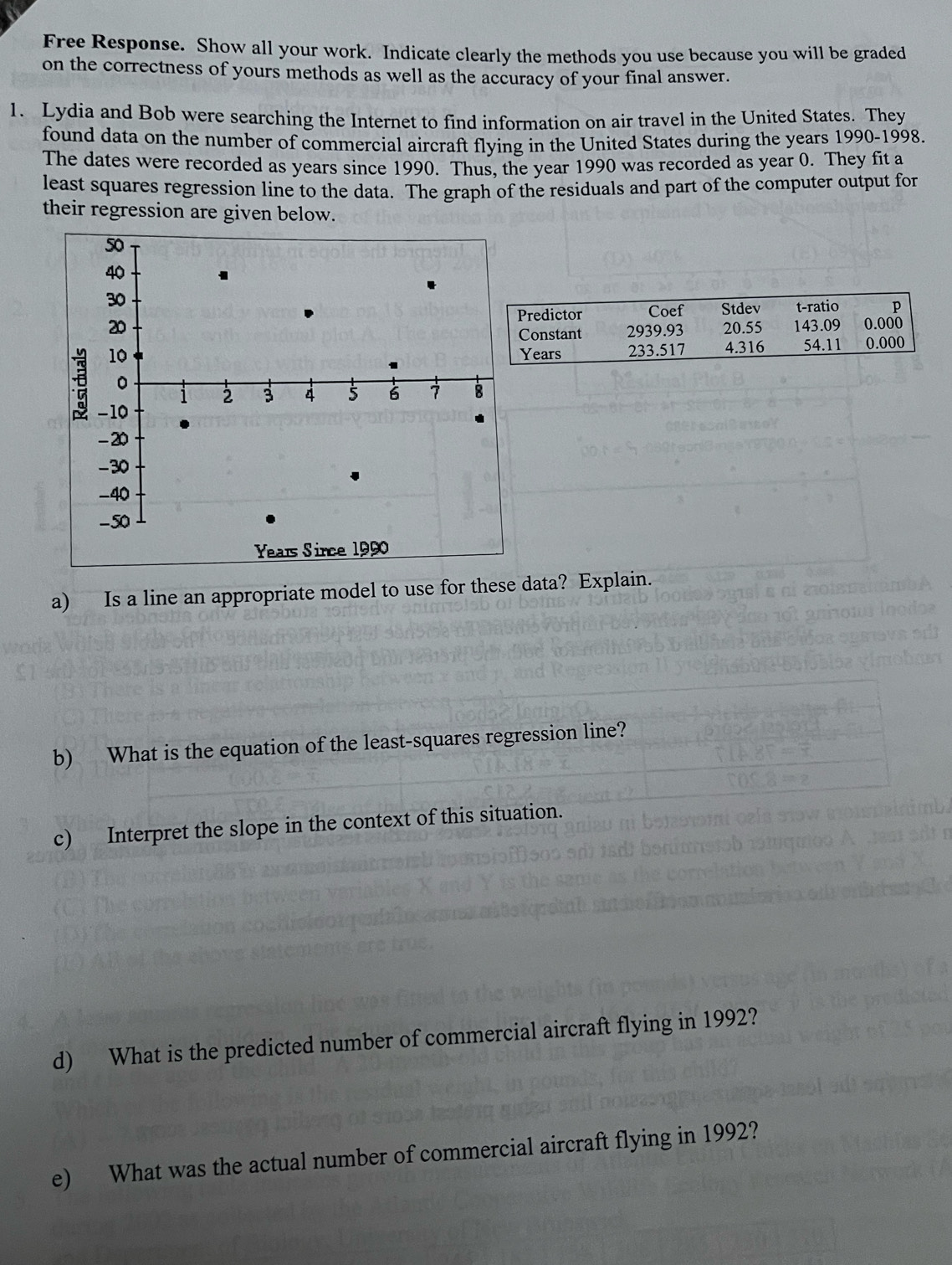 Free Response. Show all your work. Indicate clearly the methods you use because you will be graded 
on the correctness of yours methods as well as the accuracy of your final answer. 
1. Lydia and Bob were searching the Internet to find information on air travel in the United States. They 
found data on the number of commercial aircraft flying in the United States during the years 1990-1998. 
The dates were recorded as years since 1990. Thus, the year 1990 was recorded as year 0. They fit a 
least squares regression line to the data. The graph of the residuals and part of the computer output for 
their regression are given below. 
redictor Coef Stdev t-ratio p
20.55 143.09 0.000
onstant 2939.93
Years 233.517 4.316 54.11 0.000
a) Is a line an appropriate model to use for these data? Explain. 
b) What is the equation of the least-squares regression line? 
c) Interpret the slope in the context of this situation. 
d) What is the predicted number of commercial aircraft flying in 1992? 
e) What was the actual number of commercial aircraft flying in 1992?